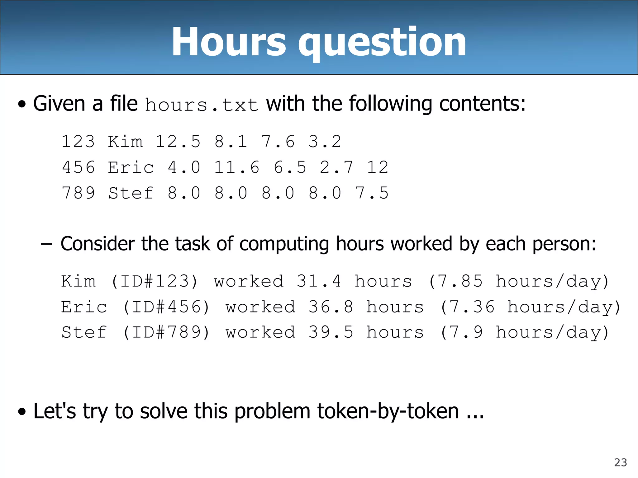 23
Hours question
• Given a file hours.txt with the following contents:
123 Kim 12.5 8.1 7.6 3.2
456 Eric 4.0 11.6 6.5 2.7 12
789 Stef 8.0 8.0 8.0 8.0 7.5
– Consider the task of computing hours worked by each person:
Kim (ID#123) worked 31.4 hours (7.85 hours/day)
Eric (ID#456) worked 36.8 hours (7.36 hours/day)
Stef (ID#789) worked 39.5 hours (7.9 hours/day)
• Let&#x27;s try to solve this problem token-by-token ...
 