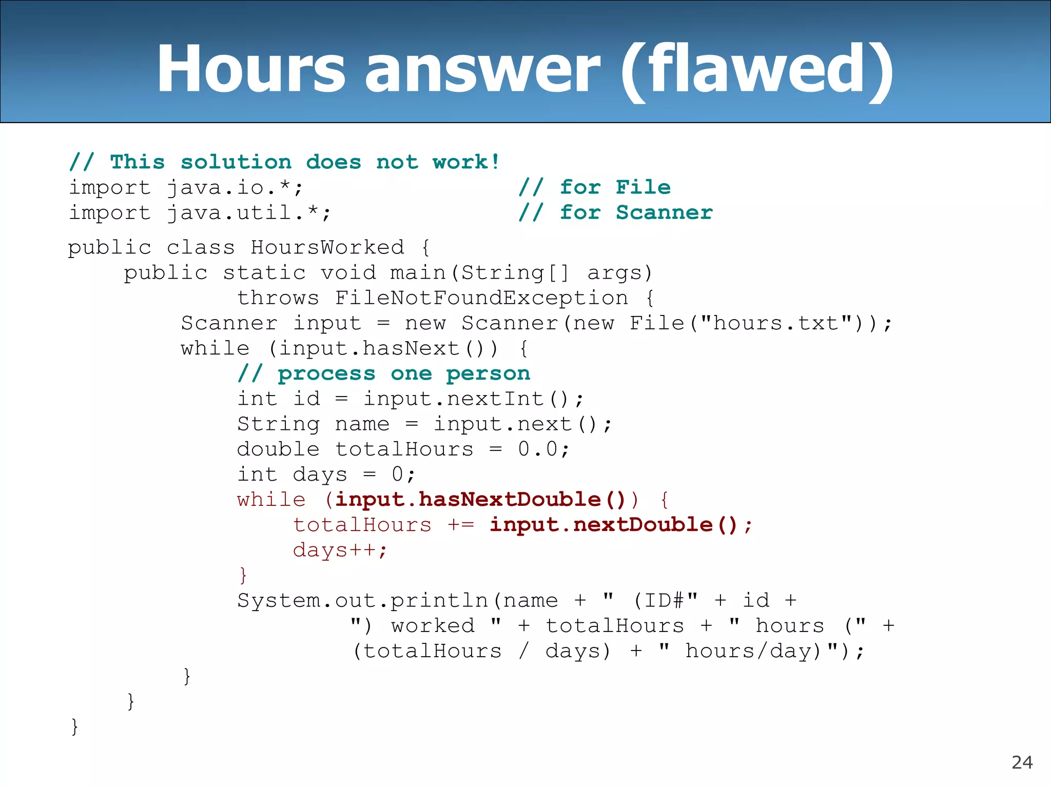 24
Hours answer (flawed)
// This solution does not work!
import java.io.*; // for File
import java.util.*; // for Scanner
public class HoursWorked {
public static void main(String[] args)
throws FileNotFoundException {
Scanner input = new Scanner(new File(&quot;hours.txt&quot;));
while (input.hasNext()) {
// process one person
int id = input.nextInt();
String name = input.next();
double totalHours = 0.0;
int days = 0;
while (input.hasNextDouble()) {
totalHours += input.nextDouble();
days++;
}
System.out.println(name + &quot; (ID#&quot; + id +
&quot;) worked &quot; + totalHours + &quot; hours (&quot; +
(totalHours / days) + &quot; hours/day)&quot;);
}
}
}
 