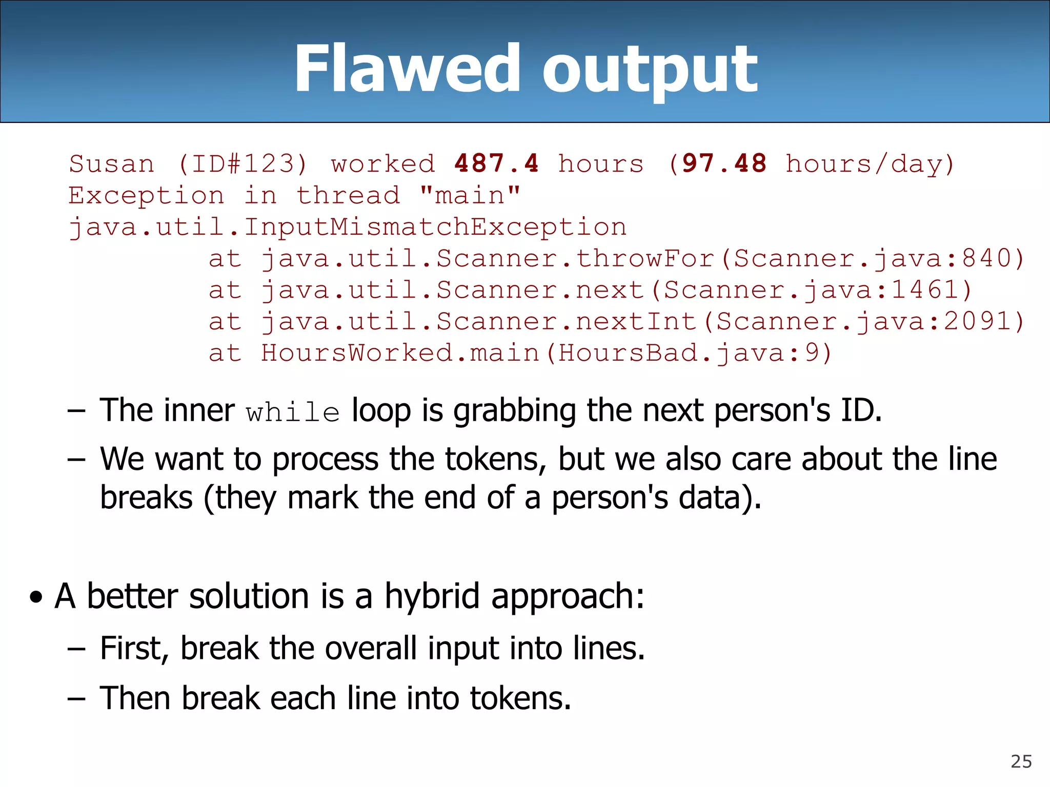 25
Flawed output
Susan (ID#123) worked 487.4 hours (97.48 hours/day)
Exception in thread &quot;main&quot;
java.util.InputMismatchException
at java.util.Scanner.throwFor(Scanner.java:840)
at java.util.Scanner.next(Scanner.java:1461)
at java.util.Scanner.nextInt(Scanner.java:2091)
at HoursWorked.main(HoursBad.java:9)
– The inner while loop is grabbing the next person&#x27;s ID.
– We want to process the tokens, but we also care about the line
breaks (they mark the end of a person&#x27;s data).
• A better solution is a hybrid approach:
– First, break the overall input into lines.
– Then break each line into tokens.
 