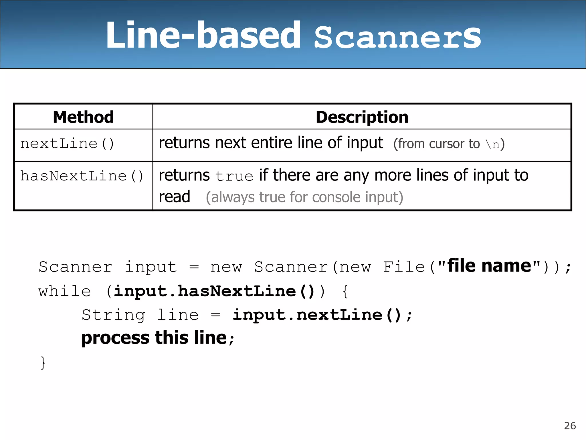 26
Line-based Scanners
Scanner input = new Scanner(new File(&quot;file name&quot;));
while (input.hasNextLine()) {
String line = input.nextLine();
process this line;
}
Method Description
nextLine() returns next entire line of input (from cursor to n)
hasNextLine() returns true if there are any more lines of input to
read (always true for console input)
 
