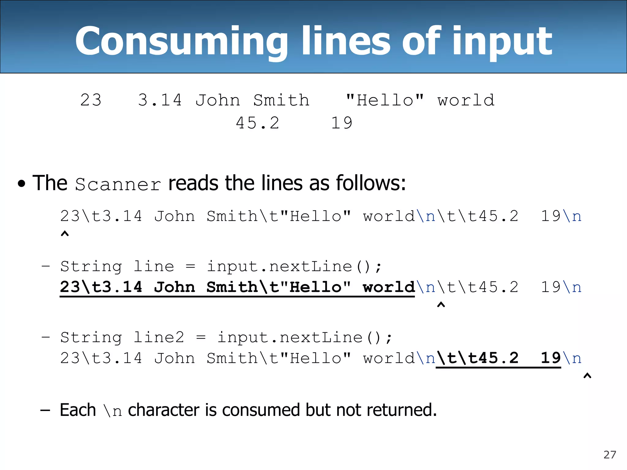 27
Consuming lines of input
23 3.14 John Smith &quot;Hello&quot; world
45.2 19
• The Scanner reads the lines as follows:
23t3.14 John Smitht&quot;Hello&quot; worldntt45.2 19n
^
– String line = input.nextLine();
23t3.14 John Smitht&quot;Hello&quot; worldntt45.2 19n
^
– String line2 = input.nextLine();
23t3.14 John Smitht&quot;Hello&quot; worldntt45.2 19n
^
– Each n character is consumed but not returned.
 
