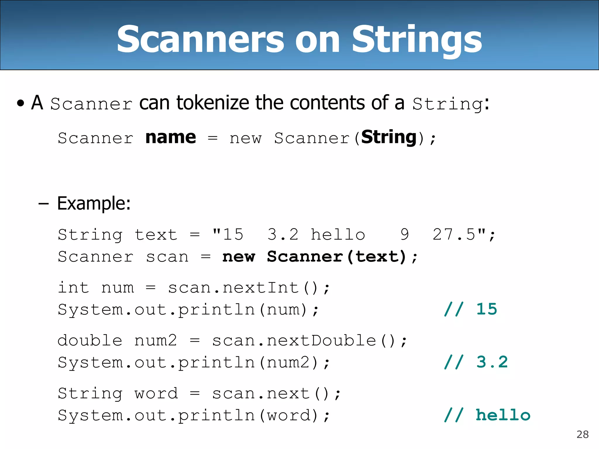 28
Scanners on Strings
• A Scanner can tokenize the contents of a String:
Scanner name = new Scanner(String);
– Example:
String text = &quot;15 3.2 hello 9 27.5&quot;;
Scanner scan = new Scanner(text);
int num = scan.nextInt();
System.out.println(num); // 15
double num2 = scan.nextDouble();
System.out.println(num2); // 3.2
String word = scan.next();
System.out.println(word); // hello
 