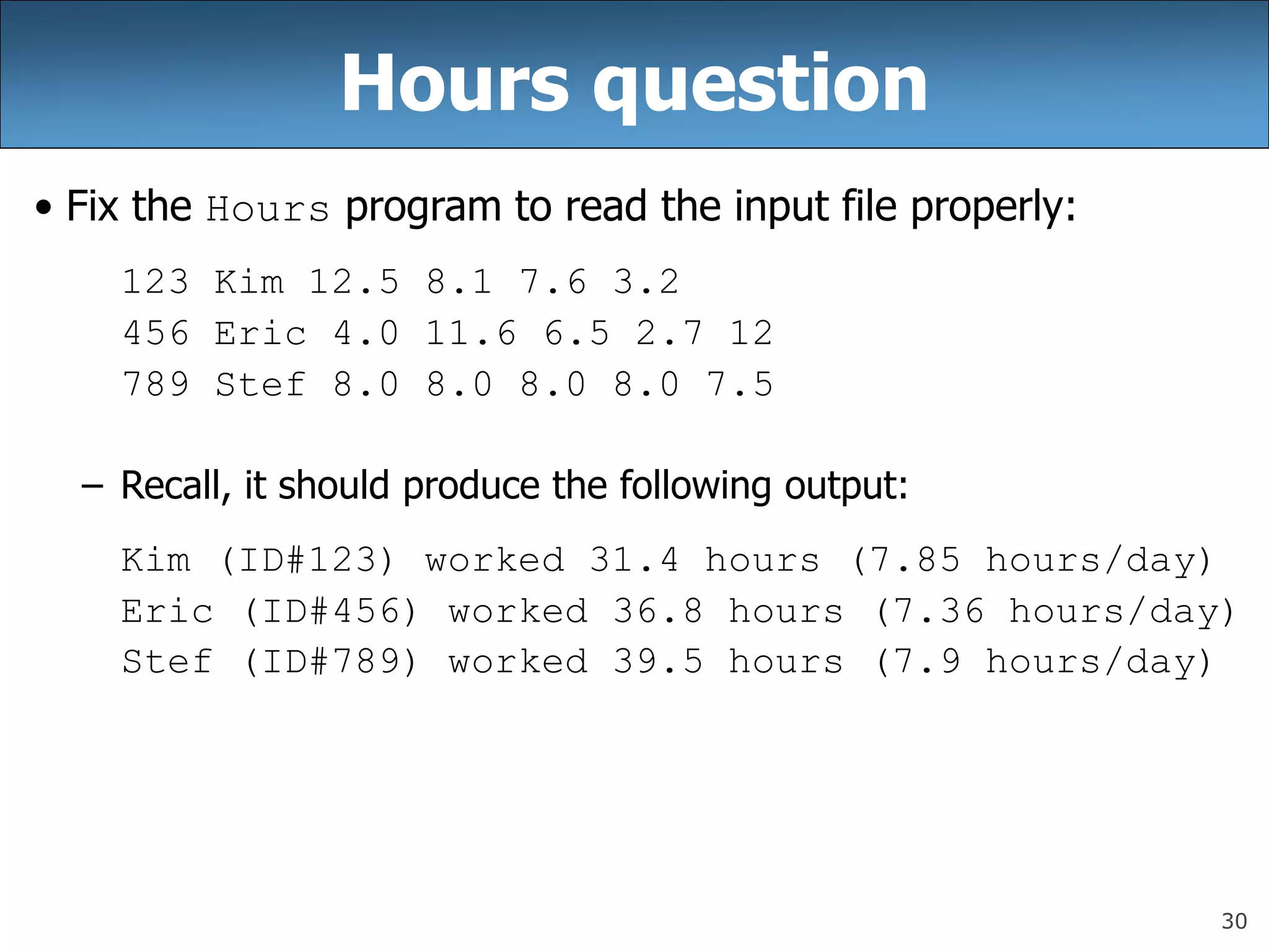 30
Hours question
• Fix the Hours program to read the input file properly:
123 Kim 12.5 8.1 7.6 3.2
456 Eric 4.0 11.6 6.5 2.7 12
789 Stef 8.0 8.0 8.0 8.0 7.5
– Recall, it should produce the following output:
Kim (ID#123) worked 31.4 hours (7.85 hours/day)
Eric (ID#456) worked 36.8 hours (7.36 hours/day)
Stef (ID#789) worked 39.5 hours (7.9 hours/day)
 