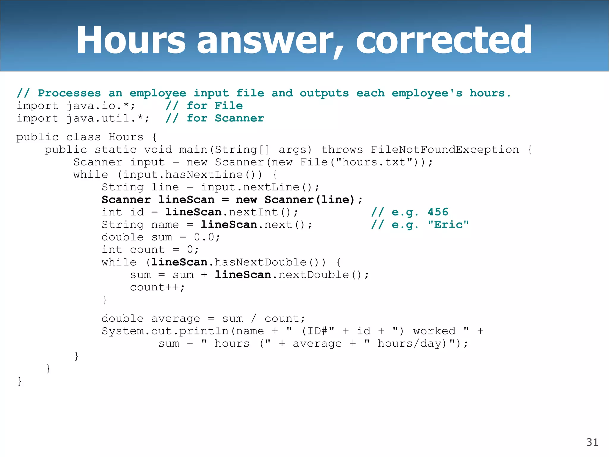 31
Hours answer, corrected
// Processes an employee input file and outputs each employee&#x27;s hours.
import java.io.*; // for File
import java.util.*; // for Scanner
public class Hours {
public static void main(String[] args) throws FileNotFoundException {
Scanner input = new Scanner(new File(&quot;hours.txt&quot;));
while (input.hasNextLine()) {
String line = input.nextLine();
Scanner lineScan = new Scanner(line);
int id = lineScan.nextInt(); // e.g. 456
String name = lineScan.next(); // e.g. &quot;Eric&quot;
double sum = 0.0;
int count = 0;
while (lineScan.hasNextDouble()) {
sum = sum + lineScan.nextDouble();
count++;
}
double average = sum / count;
System.out.println(name + &quot; (ID#&quot; + id + &quot;) worked &quot; +
sum + &quot; hours (&quot; + average + &quot; hours/day)&quot;);
}
}
}
 