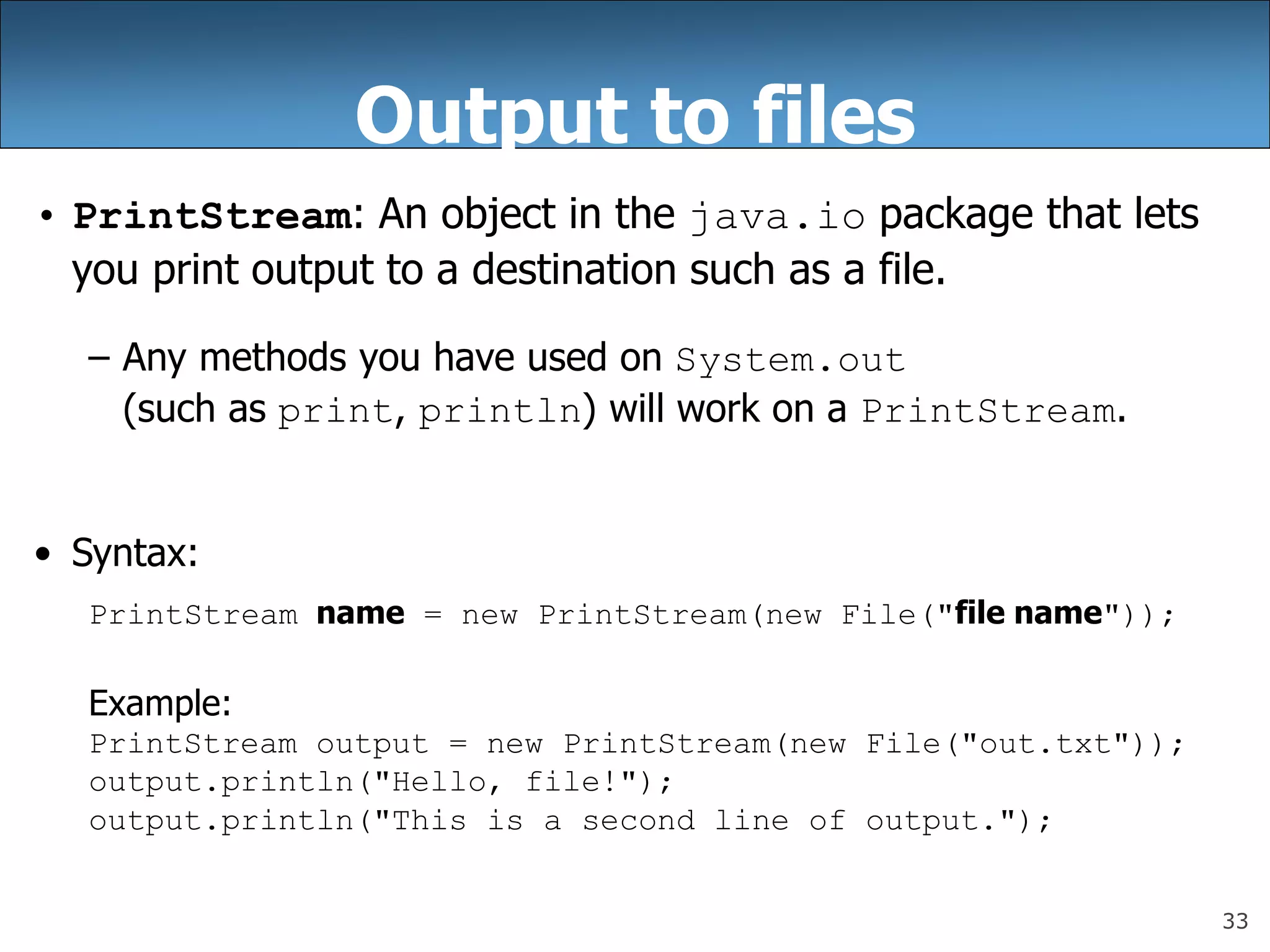 33
Output to files
• PrintStream: An object in the java.io package that lets
you print output to a destination such as a file.
– Any methods you have used on System.out
(such as print, println) will work on a PrintStream.
• Syntax:
PrintStream name = new PrintStream(new File(&quot;file name&quot;));
Example:
PrintStream output = new PrintStream(new File(&quot;out.txt&quot;));
output.println(&quot;Hello, file!&quot;);
output.println(&quot;This is a second line of output.&quot;);
 