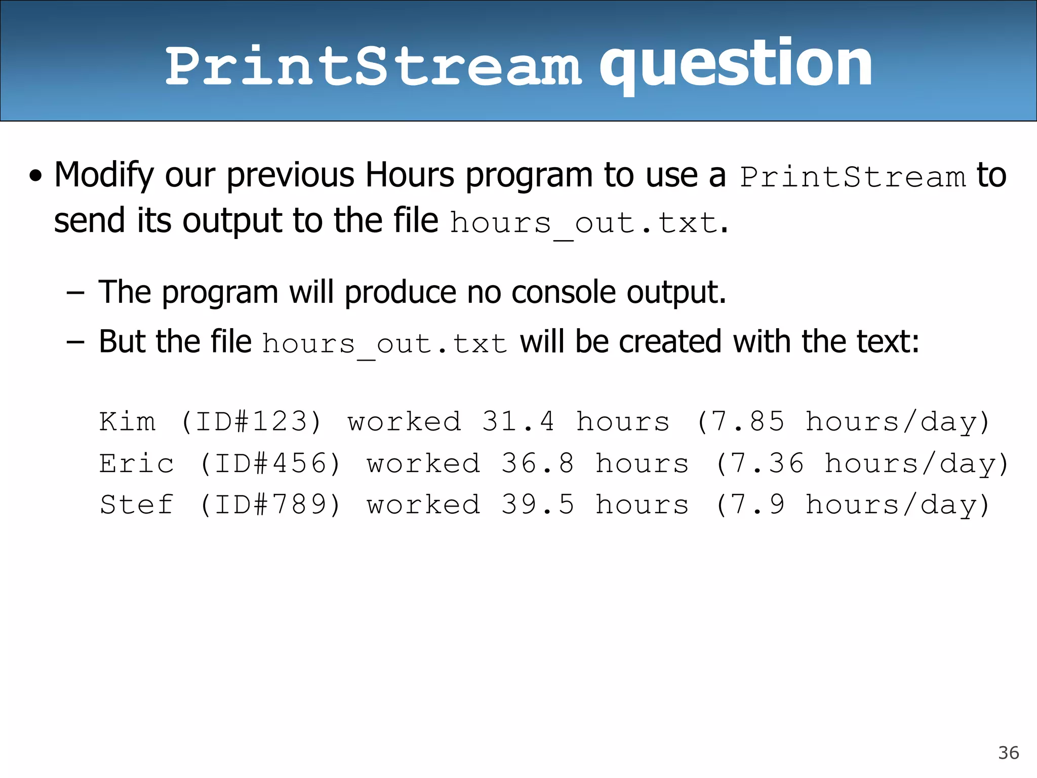 36
PrintStream question
• Modify our previous Hours program to use a PrintStream to
send its output to the file hours_out.txt.
– The program will produce no console output.
– But the file hours_out.txt will be created with the text:
Kim (ID#123) worked 31.4 hours (7.85 hours/day)
Eric (ID#456) worked 36.8 hours (7.36 hours/day)
Stef (ID#789) worked 39.5 hours (7.9 hours/day)
 