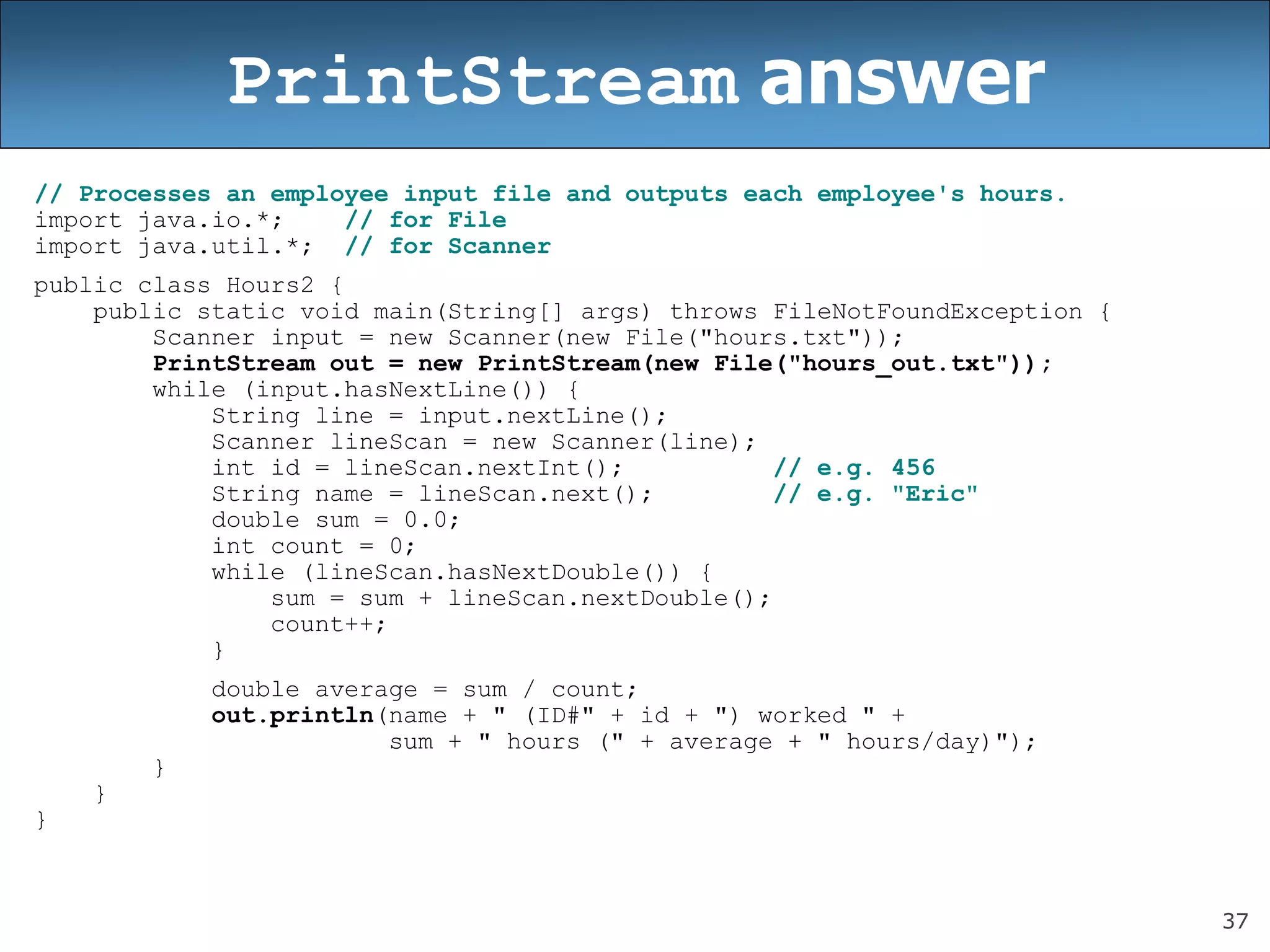37
PrintStream answer
// Processes an employee input file and outputs each employee&#x27;s hours.
import java.io.*; // for File
import java.util.*; // for Scanner
public class Hours2 {
public static void main(String[] args) throws FileNotFoundException {
Scanner input = new Scanner(new File(&quot;hours.txt&quot;));
PrintStream out = new PrintStream(new File(&quot;hours_out.txt&quot;));
while (input.hasNextLine()) {
String line = input.nextLine();
Scanner lineScan = new Scanner(line);
int id = lineScan.nextInt(); // e.g. 456
String name = lineScan.next(); // e.g. &quot;Eric&quot;
double sum = 0.0;
int count = 0;
while (lineScan.hasNextDouble()) {
sum = sum + lineScan.nextDouble();
count++;
}
double average = sum / count;
out.println(name + &quot; (ID#&quot; + id + &quot;) worked &quot; +
sum + &quot; hours (&quot; + average + &quot; hours/day)&quot;);
}
}
}
 