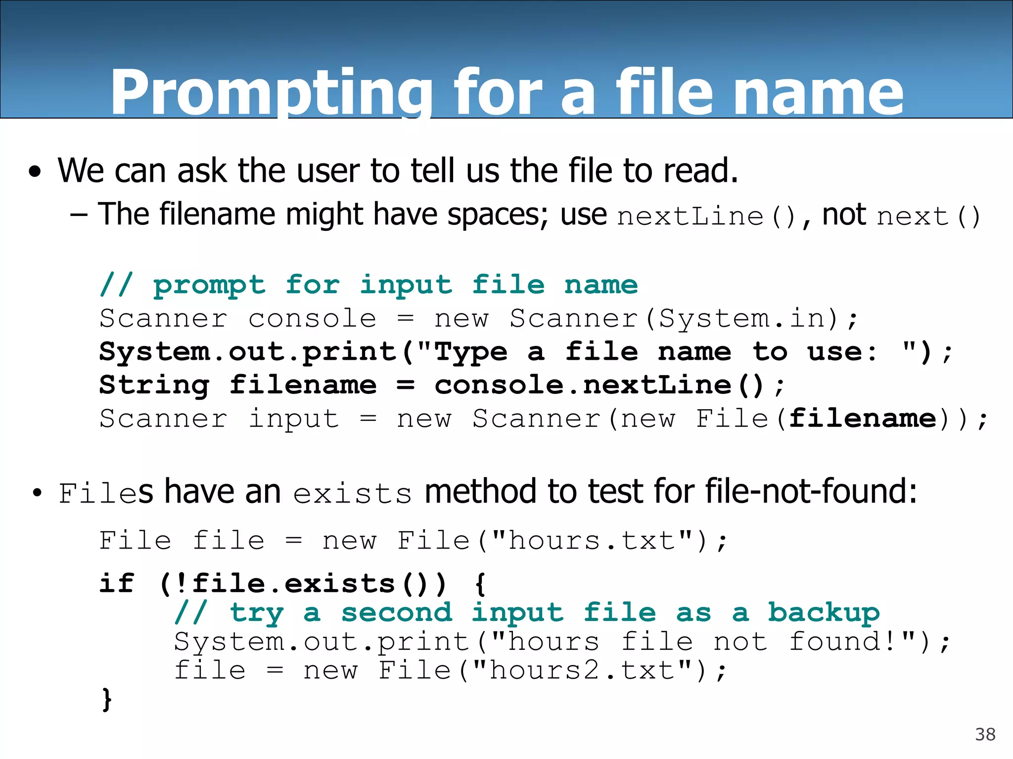 38
Prompting for a file name
• We can ask the user to tell us the file to read.
– The filename might have spaces; use nextLine(), not next()
// prompt for input file name
Scanner console = new Scanner(System.in);
System.out.print(&quot;Type a file name to use: &quot;);
String filename = console.nextLine();
Scanner input = new Scanner(new File(filename));
• Files have an exists method to test for file-not-found:
File file = new File(&quot;hours.txt&quot;);
if (!file.exists()) {
// try a second input file as a backup
System.out.print(&quot;hours file not found!&quot;);
file = new File(&quot;hours2.txt&quot;);
}
 