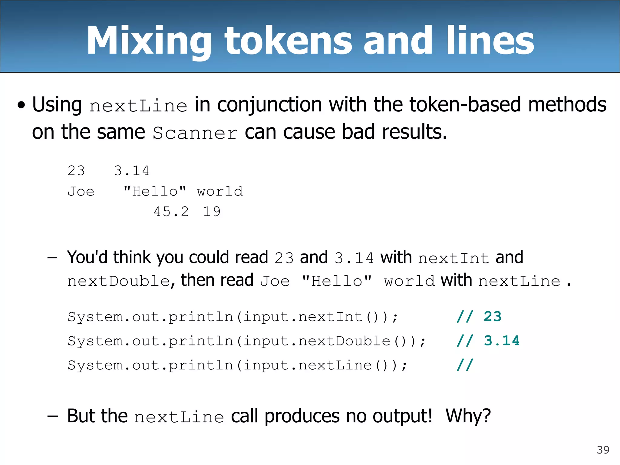 39
Mixing tokens and lines
• Using nextLine in conjunction with the token-based methods
on the same Scanner can cause bad results.
23 3.14
Joe &quot;Hello&quot; world
45.2 19
– You&#x27;d think you could read 23 and 3.14 with nextInt and
nextDouble, then read Joe &quot;Hello&quot; world with nextLine .
System.out.println(input.nextInt()); // 23
System.out.println(input.nextDouble()); // 3.14
System.out.println(input.nextLine()); //
– But the nextLine call produces no output! Why?
 