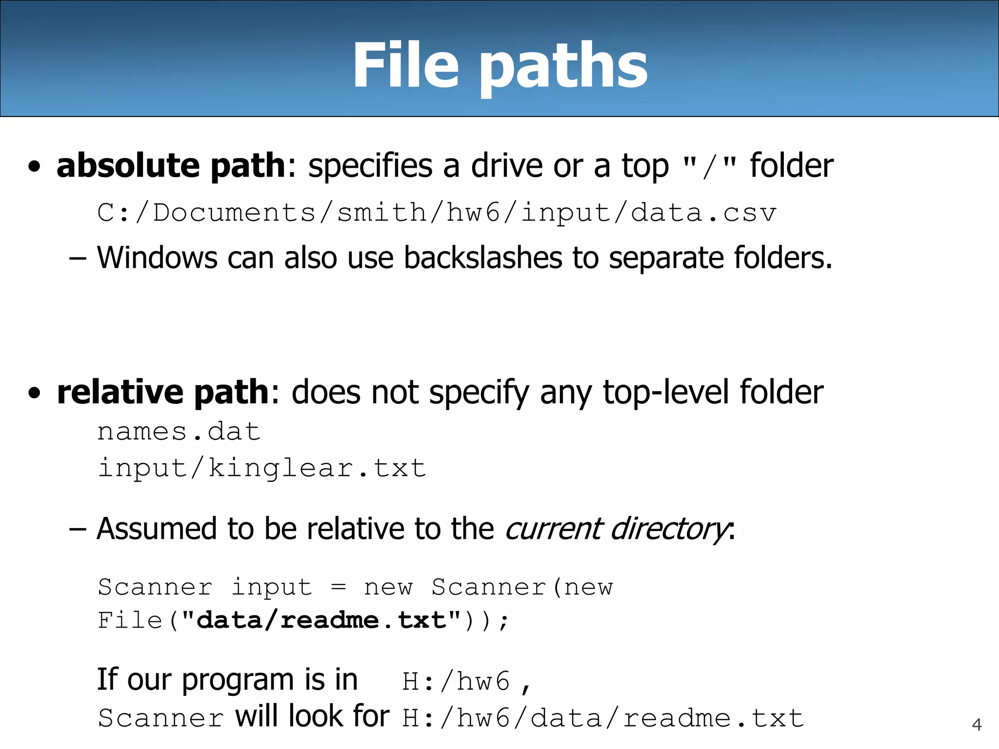 4
File paths
• absolute path: specifies a drive or a top &quot;/&quot; folder
C:/Documents/smith/hw6/input/data.csv
– Windows can also use backslashes to separate folders.
• relative path: does not specify any top-level folder
names.dat
input/kinglear.txt
– Assumed to be relative to the current directory:
Scanner input = new Scanner(new
File(&quot;data/readme.txt&quot;));
If our program is in H:/hw6 ,
Scanner will look for H:/hw6/data/readme.txt
 