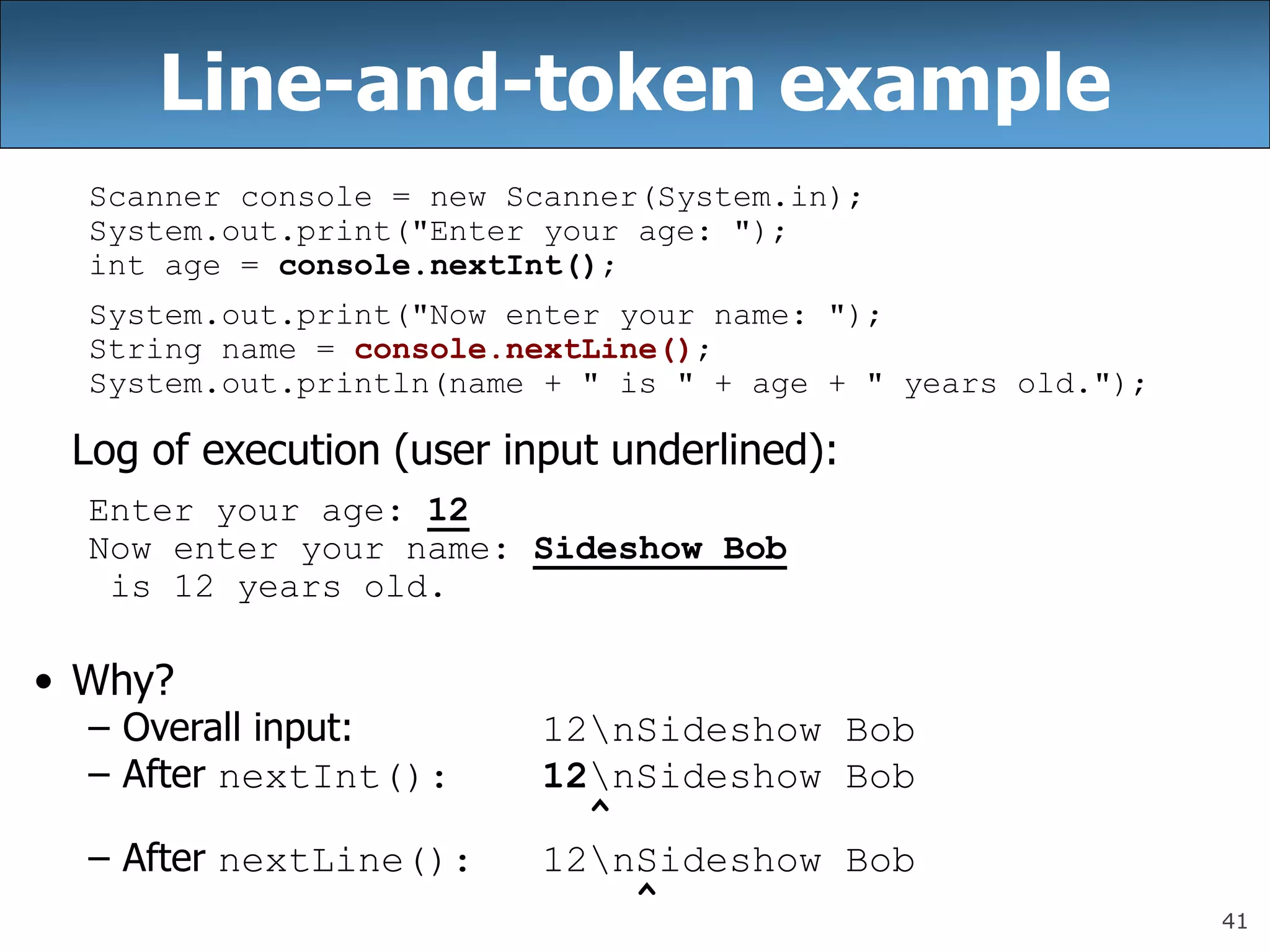 41
Line-and-token example
Scanner console = new Scanner(System.in);
System.out.print(&quot;Enter your age: &quot;);
int age = console.nextInt();
System.out.print(&quot;Now enter your name: &quot;);
String name = console.nextLine();
System.out.println(name + &quot; is &quot; + age + &quot; years old.&quot;);
Log of execution (user input underlined):
Enter your age: 12
Now enter your name: Sideshow Bob
is 12 years old.
• Why?
– Overall input: 12nSideshow Bob
– After nextInt(): 12nSideshow Bob
^
– After nextLine(): 12nSideshow Bob
^
 
