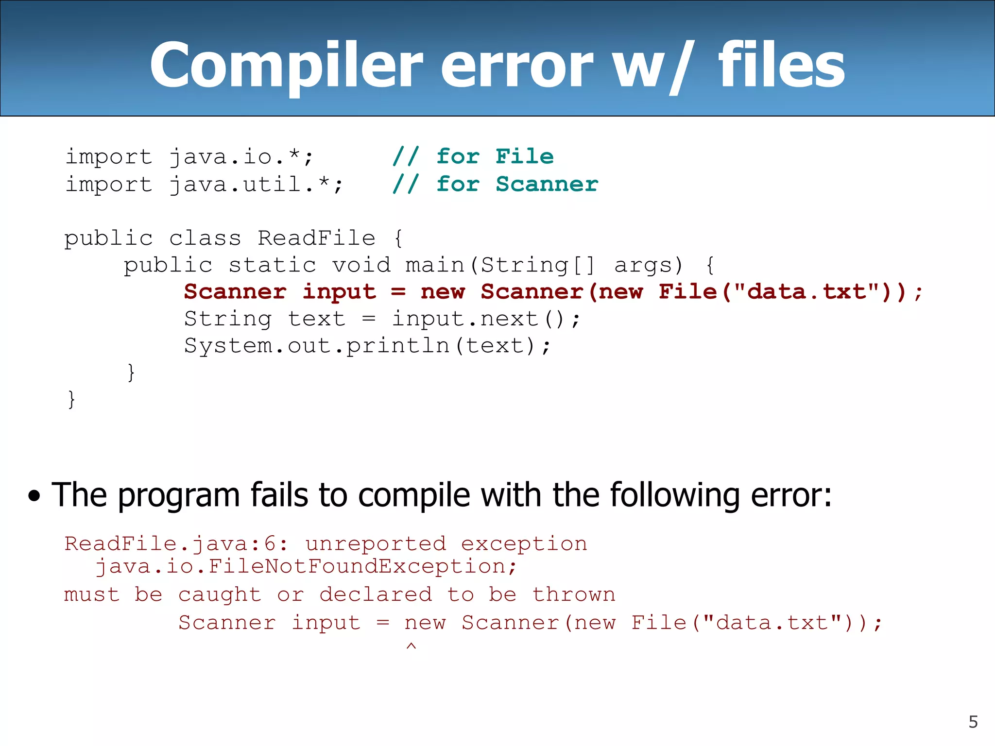 5
Compiler error w/ files
import java.io.*; // for File
import java.util.*; // for Scanner
public class ReadFile {
public static void main(String[] args) {
Scanner input = new Scanner(new File(&quot;data.txt&quot;));
String text = input.next();
System.out.println(text);
}
}
• The program fails to compile with the following error:
ReadFile.java:6: unreported exception
java.io.FileNotFoundException;
must be caught or declared to be thrown
Scanner input = new Scanner(new File(&quot;data.txt&quot;));
^
 