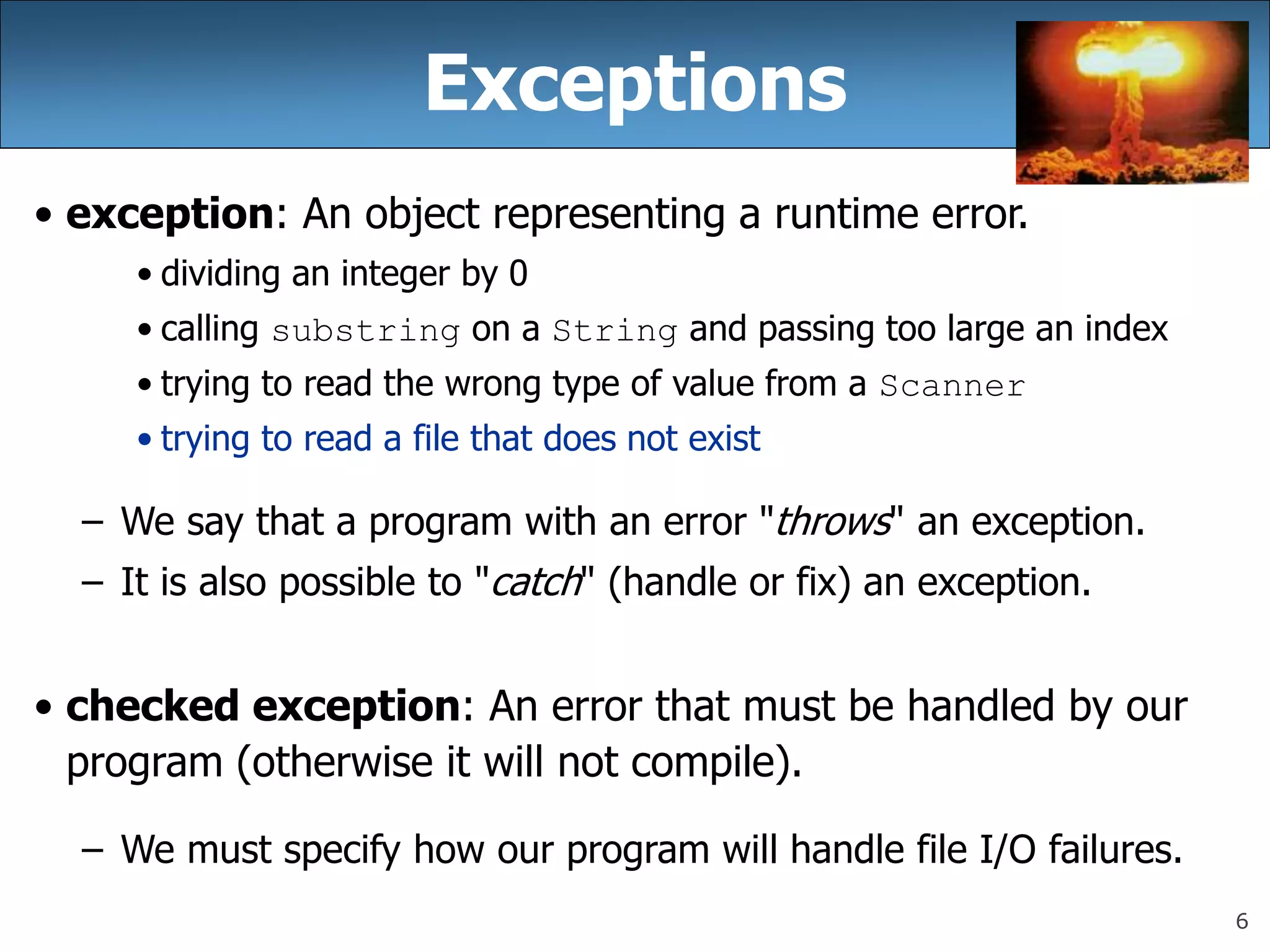 6
Exceptions
• exception: An object representing a runtime error.
• dividing an integer by 0
• calling substring on a String and passing too large an index
• trying to read the wrong type of value from a Scanner
• trying to read a file that does not exist
– We say that a program with an error &quot;throws&quot; an exception.
– It is also possible to &quot;catch&quot; (handle or fix) an exception.
• checked exception: An error that must be handled by our
program (otherwise it will not compile).
– We must specify how our program will handle file I/O failures.
 