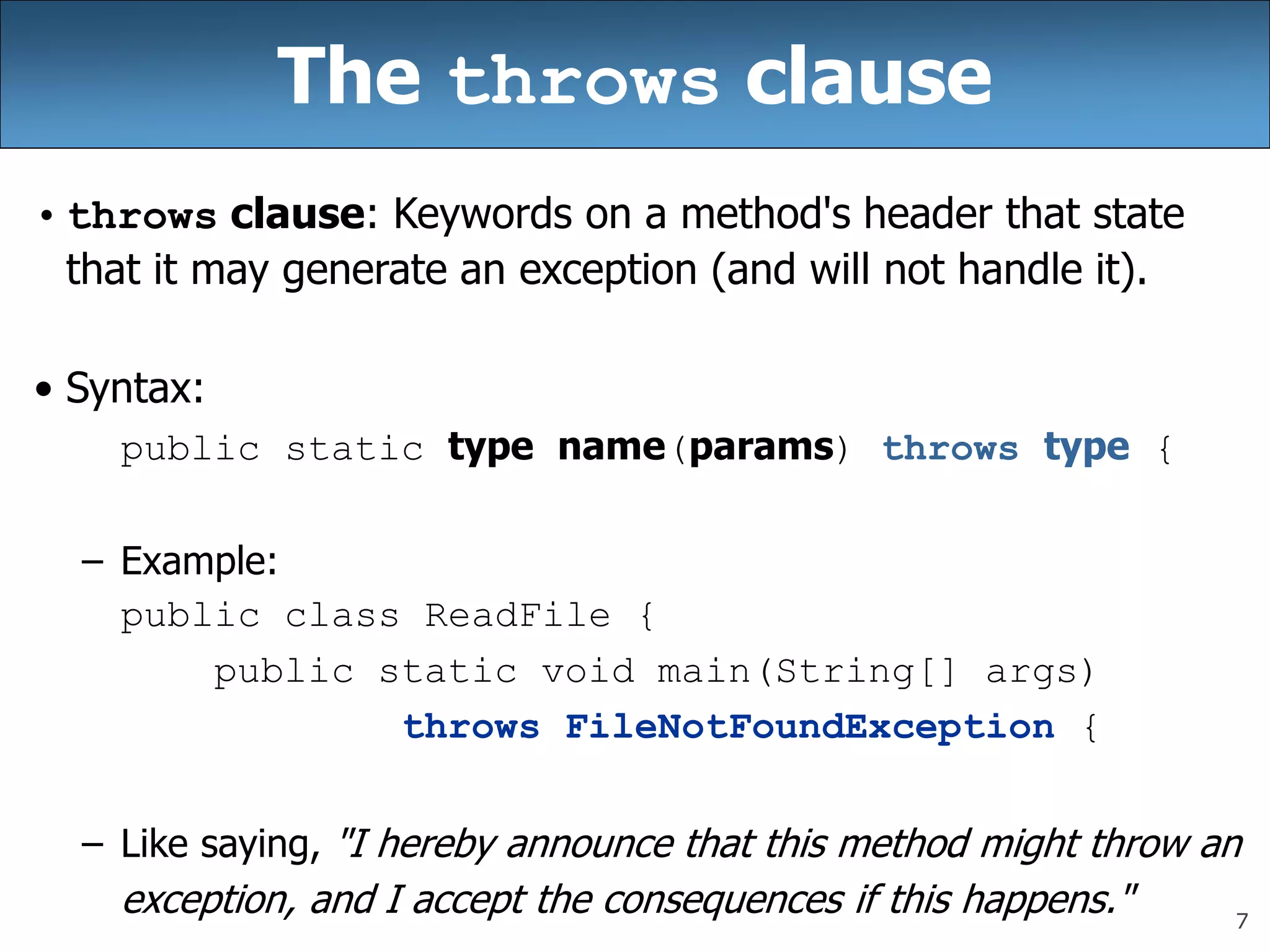 7
The throws clause
• throws clause: Keywords on a method&#x27;s header that state
that it may generate an exception (and will not handle it).
• Syntax:
public static type name(params) throws type {
– Example:
public class ReadFile {
public static void main(String[] args)
throws FileNotFoundException {
– Like saying, &quot;I hereby announce that this method might throw an
exception, and I accept the consequences if this happens.&quot;
 