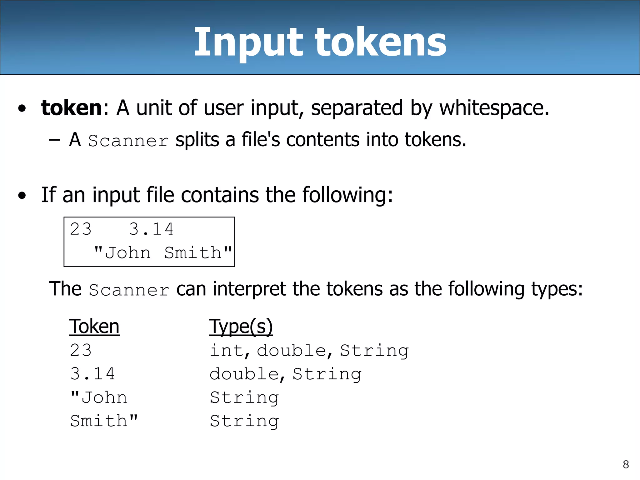 8
Input tokens
• token: A unit of user input, separated by whitespace.
– A Scanner splits a file&#x27;s contents into tokens.
• If an input file contains the following:
23 3.14
&quot;John Smith&quot;
The Scanner can interpret the tokens as the following types:
Token Type(s)
23 int, double, String
3.14 double, String
&quot;John String
Smith&quot; String
 