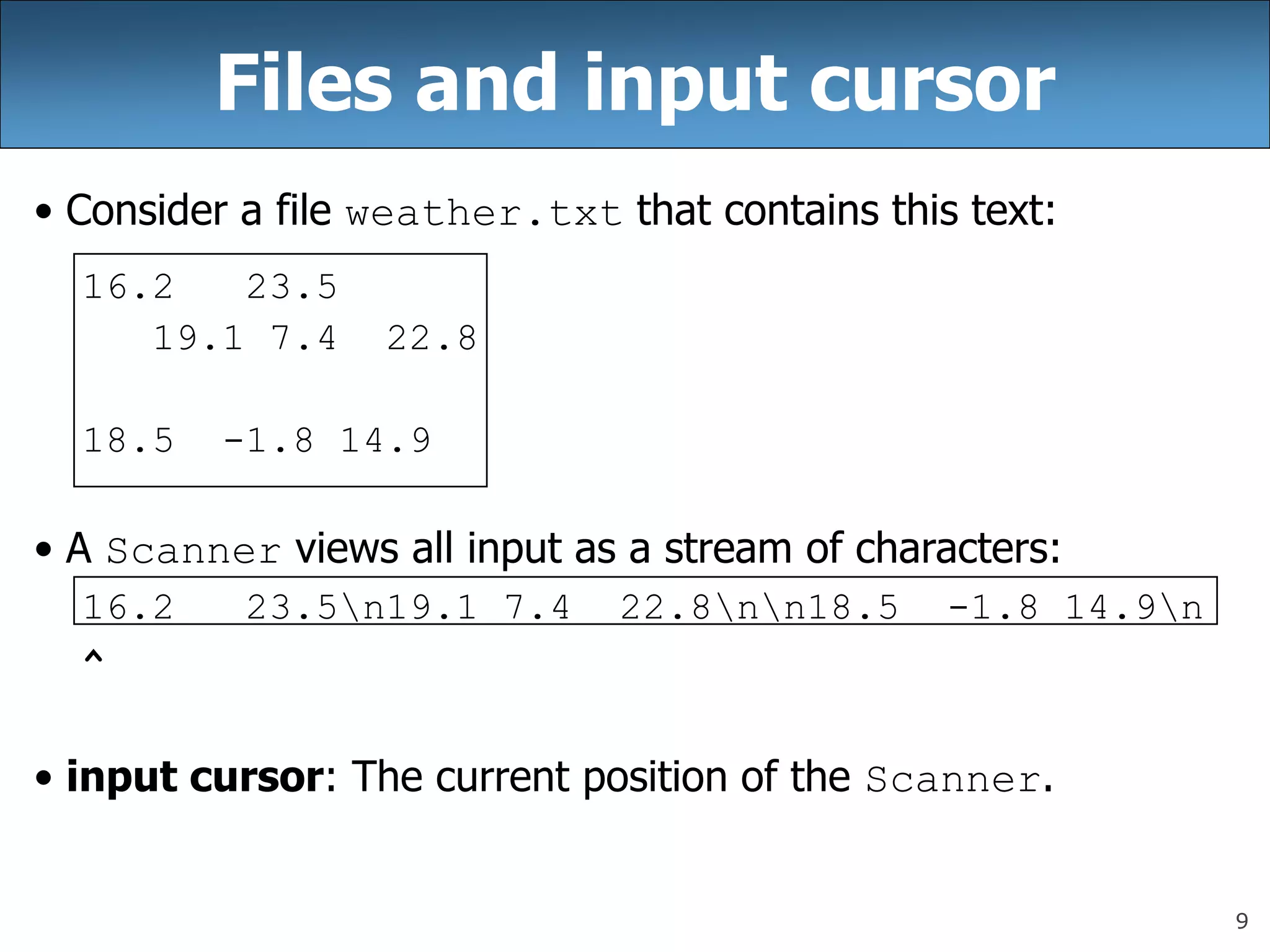 9
Files and input cursor
• Consider a file weather.txt that contains this text:
16.2 23.5
19.1 7.4 22.8
18.5 -1.8 14.9
• A Scanner views all input as a stream of characters:
16.2 23.5n19.1 7.4 22.8nn18.5 -1.8 14.9n
^
• input cursor: The current position of the Scanner.
 