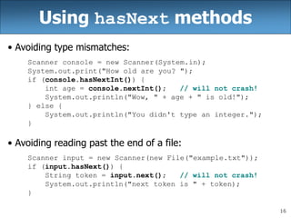 16
Using hasNext methods
• Avoiding type mismatches:
Scanner console = new Scanner(System.in);
System.out.print("How old are you? ");
if (console.hasNextInt()) {
int age = console.nextInt(); // will not crash!
System.out.println("Wow, " + age + " is old!");
} else {
System.out.println("You didn't type an integer.");
}
• Avoiding reading past the end of a file:
Scanner input = new Scanner(new File("example.txt"));
if (input.hasNext()) {
String token = input.next(); // will not crash!
System.out.println("next token is " + token);
}
 