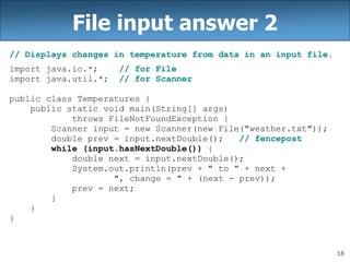 18
File input answer 2
// Displays changes in temperature from data in an input file.
import java.io.*; // for File
import java.util.*; // for Scanner
public class Temperatures {
public static void main(String[] args)
throws FileNotFoundException {
Scanner input = new Scanner(new File("weather.txt"));
double prev = input.nextDouble(); // fencepost
while (input.hasNextDouble()) {
double next = input.nextDouble();
System.out.println(prev + " to " + next +
", change = " + (next - prev));
prev = next;
}
}
}
 