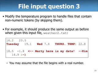 19
File input question 3
• Modify the temperature program to handle files that contain
non-numeric tokens (by skipping them).
• For example, it should produce the same output as before
when given this input file, weather2.txt:
16.2 23.5
Tuesday 19.1 Wed 7.4 THURS. TEMP: 22.8
18.5 -1.8 <-- Marty here is my data! --Kim
14.9 :-)
– You may assume that the file begins with a real number.
 