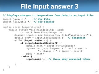 20
File input answer 3
// Displays changes in temperature from data in an input file.
import java.io.*; // for File
import java.util.*; // for Scanner
public class Temperatures2 {
public static void main(String[] args)
throws FileNotFoundException {
Scanner input = new Scanner(new File("weather.txt"));
double prev = input.nextDouble(); // fencepost
while (input.hasNext()) {
if (input.hasNextDouble()) {
double next = input.nextDouble();
System.out.println(prev + " to " + next +
", change = " + (next - prev));
prev = next;
} else {
input.next(); // throw away unwanted token
}
}
}
}
 