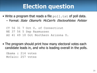 21
Election question
• Write a program that reads a file poll.txt of poll data.
– Format: State Obama% McCain% ElectoralVotes Pollster
CT 56 31 7 Oct U. of Connecticut
NE 37 56 5 Sep Rasmussen
AZ 41 49 10 Oct Northern Arizona U.
• The program should print how many electoral votes each
candidate leads in, and who is leading overall in the polls.
Obama : 214 votes
McCain: 257 votes
 