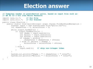 22
Election answer
// Computes leader in presidential polls, based on input file such as:
// AK 42 53 3 Oct Ivan Moore Research
import java.io.*; // for File
import java.util.*; // for Scanner
public class Election {
public static void main(String[] args) throws FileNotFoundException {
Scanner input = new Scanner(new File("polls.txt"));
int obamaVotes = 0, mccainVotes = 0;
while (input.hasNext()) {
if (input.hasNextInt()) {
int obama = input.nextInt();
int mccain = input.nextInt();
int eVotes = input.nextInt();
if (obama > mccain) {
obamaVotes = obamaVotes + eVotes;
} else if (mccain > obama) {
mccainVotes = mccainVotes + eVotes;
}
} else {
input.next(); // skip non-integer token
}
}
System.out.println("Obama : " + obamaVotes + " votes");
System.out.println("McCain: " + mccainVotes + " votes");
}
}
 