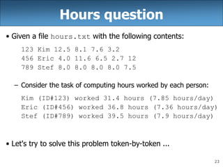 23
Hours question
• Given a file hours.txt with the following contents:
123 Kim 12.5 8.1 7.6 3.2
456 Eric 4.0 11.6 6.5 2.7 12
789 Stef 8.0 8.0 8.0 8.0 7.5
– Consider the task of computing hours worked by each person:
Kim (ID#123) worked 31.4 hours (7.85 hours/day)
Eric (ID#456) worked 36.8 hours (7.36 hours/day)
Stef (ID#789) worked 39.5 hours (7.9 hours/day)
• Let's try to solve this problem token-by-token ...
 