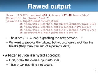 25
Flawed output
Susan (ID#123) worked 487.4 hours (97.48 hours/day)
Exception in thread "main"
java.util.InputMismatchException
at java.util.Scanner.throwFor(Scanner.java:840)
at java.util.Scanner.next(Scanner.java:1461)
at java.util.Scanner.nextInt(Scanner.java:2091)
at HoursWorked.main(HoursBad.java:9)
– The inner while loop is grabbing the next person's ID.
– We want to process the tokens, but we also care about the line
breaks (they mark the end of a person's data).
• A better solution is a hybrid approach:
– First, break the overall input into lines.
– Then break each line into tokens.
 