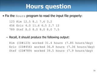 30
Hours question
• Fix the Hours program to read the input file properly:
123 Kim 12.5 8.1 7.6 3.2
456 Eric 4.0 11.6 6.5 2.7 12
789 Stef 8.0 8.0 8.0 8.0 7.5
– Recall, it should produce the following output:
Kim (ID#123) worked 31.4 hours (7.85 hours/day)
Eric (ID#456) worked 36.8 hours (7.36 hours/day)
Stef (ID#789) worked 39.5 hours (7.9 hours/day)
 