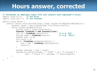 31
Hours answer, corrected
// Processes an employee input file and outputs each employee's hours.
import java.io.*; // for File
import java.util.*; // for Scanner
public class Hours {
public static void main(String[] args) throws FileNotFoundException {
Scanner input = new Scanner(new File("hours.txt"));
while (input.hasNextLine()) {
String line = input.nextLine();
Scanner lineScan = new Scanner(line);
int id = lineScan.nextInt(); // e.g. 456
String name = lineScan.next(); // e.g. "Eric"
double sum = 0.0;
int count = 0;
while (lineScan.hasNextDouble()) {
sum = sum + lineScan.nextDouble();
count++;
}
double average = sum / count;
System.out.println(name + " (ID#" + id + ") worked " +
sum + " hours (" + average + " hours/day)");
}
}
}
 