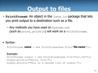33
Output to files
• PrintStream: An object in the java.io package that lets
you print output to a destination such as a file.
– Any methods you have used on System.out
(such as print, println) will work on a PrintStream.
• Syntax:
PrintStream name = new PrintStream(new File("file name"));
Example:
PrintStream output = new PrintStream(new File("out.txt"));
output.println("Hello, file!");
output.println("This is a second line of output.");
 