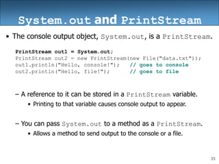 35
System.out and PrintStream
• The console output object, System.out, is a PrintStream.
PrintStream out1 = System.out;
PrintStream out2 = new PrintStream(new File("data.txt"));
out1.println("Hello, console!"); // goes to console
out2.println("Hello, file!"); // goes to file
– A reference to it can be stored in a PrintStream variable.
• Printing to that variable causes console output to appear.
– You can pass System.out to a method as a PrintStream.
• Allows a method to send output to the console or a file.
 