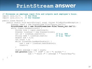 37
PrintStream answer
// Processes an employee input file and outputs each employee's hours.
import java.io.*; // for File
import java.util.*; // for Scanner
public class Hours2 {
public static void main(String[] args) throws FileNotFoundException {
Scanner input = new Scanner(new File("hours.txt"));
PrintStream out = new PrintStream(new File("hours_out.txt"));
while (input.hasNextLine()) {
String line = input.nextLine();
Scanner lineScan = new Scanner(line);
int id = lineScan.nextInt(); // e.g. 456
String name = lineScan.next(); // e.g. "Eric"
double sum = 0.0;
int count = 0;
while (lineScan.hasNextDouble()) {
sum = sum + lineScan.nextDouble();
count++;
}
double average = sum / count;
out.println(name + " (ID#" + id + ") worked " +
sum + " hours (" + average + " hours/day)");
}
}
}
 