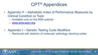 Introduction to CPT®, Surgery Guidelines, HCPCS, and Modifiers
• Appendix H – Alphabetic Index of Performance Measures by
Clinical Condition or Topic
– Available only on the AMA website
– www.ama-assn.org.
• Appendix I – Genetic Testing Code Modifiers
– Removed with deletion of molecular pathology stacking codes.
CPT® Appendices
37
 