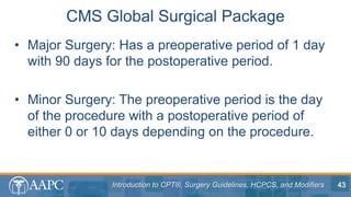 Introduction to CPT®, Surgery Guidelines, HCPCS, and Modifiers
• Major Surgery: Has a preoperative period of 1 day
with 90 days for the postoperative period.
• Minor Surgery: The preoperative period is the day
of the procedure with a postoperative period of
either 0 or 10 days depending on the procedure.
CMS Global Surgical Package
43
 