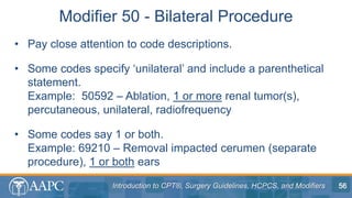 Introduction to CPT®, Surgery Guidelines, HCPCS, and Modifiers
• Pay close attention to code descriptions.
• Some codes specify ‘unilateral’ and include a parenthetical
statement.
Example: 50592 – Ablation, 1 or more renal tumor(s),
percutaneous, unilateral, radiofrequency
• Some codes say 1 or both.
Example: 69210 – Removal impacted cerumen (separate
procedure), 1 or both ears
Modifier 50 - Bilateral Procedure
56
 