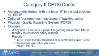 Introduction to CPT®, Surgery Guidelines, HCPCS, and Modifiers
• Alphanumeric format, with the letter “F” in the last position,
eg, 0001F
• Optional “performance measurement” tracking codes
• Physician Quality Reporting System (PQRS)
• Example:
– A physician counsels a patient regarding prescribed Statin
therapy for coronary artery disease.
– Report:
• 4013F Statin therapy prescribed or currently being taken (CAD)
• Appropriate level office visit code
(99211–99215).
Category II CPT® Codes
9
 