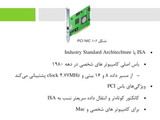 ●ISA‫یا‬Industry Standard Architechture
●‫دهه‬ ‫در‬ ‫شخصی‬ ‫های‬ ‫رکایمپیوتر‬ ‫اصلی‬ ‫باس‬۱۹۸۰
–‫داده‬ ‫یمسیر‬ ‫از‬۸‫و‬۱۶‫و‬ ‫بیتی‬clock ۴.۷۷MHz‫یرکند‬‌‫ا‬ ‫یم‬ ‫پشتیبانی‬
●‫باس‬ ‫یهای‬‌‫ا‬ ‫ویژگ‬PCI
●‫به‬ ‫نسب‬ ‫سریعتر‬ ‫داده‬ ‫انتقال‬ ‫و‬ ‫هتر‬‌‫ا‬ ‫رکوتا‬ ‫رکانکتور‬ISA
●‫و‬ ‫شخصی‬ ‫های‬ ‫رکایمپیوتر‬ ‫برای‬Mac
‫شکل‬۶-۱PCI NIC
 