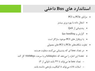 ‫های‬ ‫استاندارد‬Bus‫داخلی‬
●‫یمزایای‬PCIe‫به‬PCI
●‫بیشتر‬ ‫وری‬ ‫بهره‬ ‫با‬ ‫داده‬ ‫انتقال‬
●‫از‬ ‫پشتیبانی‬QoS
●‫و‬ ‫گزارش‬handling‫خطا‬
●‫های‬ ‫مافزار‬‌‫ا‬ ‫نر‬ ‫با‬PCI‫است‬ ‫سازگار‬ ‫یموجود‬
●‫فهای‬‌‫ا‬ ‫شکا‬ ‫تفاوت‬PCIe‫با‬PCI‫یمعمولی‬ ‫های‬
●‫تعداد‬ ‫در‬lane‫هستند‬ ‫یمتفاوت‬ ‫یرکنند‬‌‫ا‬ ‫یم‬ ‫پشتیبانی‬ ‫رکه‬ ‫ای‬
●Lane‫رکه‬ ‫یدهد‬‌‫ا‬ ‫یم‬ ‫را‬ ‫اجازه‬ ‫این‬fullduplex‫سرعت‬ ‫با‬ ‫و‬500Mbps‫رکند‬ ‫رکار‬
–‫تعداد‬lane‫تا‬ ‫یتواند‬‌‫ا‬ ‫یم‬ ‫ها‬۳۲‫از‬ ‫)توانی‬ ‫باشد‬۲(
–‫اسلت‬x16‫یتواند‬‌‫ا‬ ‫یم‬۸‫باشد‬ ‫داشته‬ ‫بازدهی‬ ‫گیگابیت‬
 