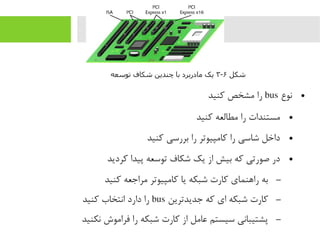 ●‫نوع‬bus‫رکنید‬ ‫یمشخص‬ ‫را‬
●‫رکنید‬ ‫یمطالعه‬ ‫را‬ ‫یمستندات‬
●‫رکنید‬ ‫بررسی‬ ‫را‬ ‫رکایمپیوتر‬ ‫را‬ ‫شاسی‬ ‫داخل‬
●‫رکردید‬ ‫پیدا‬ ‫توسعه‬ ‫شکاف‬ ‫یک‬ ‫از‬ ‫بیش‬ ‫رکه‬ ‫صورتی‬ ‫در‬
–‫رکنید‬ ‫یمراجعه‬ ‫رکایمپیوتر‬ ‫یا‬ ‫شبکه‬ ‫رکارت‬ ‫راهنمای‬ ‫به‬
–‫جدیدترین‬ ‫رکه‬ ‫ای‬ ‫شبکه‬ ‫رکارت‬bus‫رکنید‬ ‫انتخاب‬ ‫دارد‬ ‫را‬
–‫نکنید‬ ‫فرایموش‬ ‫را‬ ‫شبکه‬ ‫رکارت‬ ‫از‬ ‫عایمل‬ ‫سیستم‬ ‫پشتیبانی‬
‫شکل‬۶-۳‫توسعه‬ ‫شکاف‬ ‫چندین‬ ‫با‬ ‫مادربرد‬ ‫یک‬
 