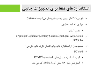 ‫استانداردهای‬bus‫جانبی‬ ‫تجهیزات‬ ‫برای‬
●) ‫یشوند‬‌‫ا‬ ‫یم‬ ‫وصل‬ ‫سیستم‬ ‫به‬ ‫بیرون‬ ‫از‬ ‫رکه‬ ‫تجهیزات‬external(
●‫خارجی‬ ‫اتصالت‬ ‫یمزایای‬
●‫آسان‬ ‫نصب‬
●Personal Computer Memory Card International Association‫یا‬
PCMCIA
●‫خارجی‬ ‫های‬ ‫رکارت‬ ‫اتصال‬ ‫برای‬ ‫های‬ ‫استاندارد‬ ‫از‬ ‫های‬‌‫ا‬ ‫یمجموع‬
●PC card
●‫های‬ ‫یمبدل‬ ‫استاندارد‬ ‫اولین‬PCMCI-standard
●‫های‬ ‫اینترفیس‬۱۶‫با‬ ‫رکه‬ ‫بیتی‬8MHz‫یرکند‬‌‫ا‬ ‫یم‬ ‫رکار‬
 