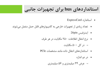 ‫استانداردهای‬bus‫جانبی‬ ‫تجهیزات‬ ‫برای‬
●‫استاندارد‬ExpressCard
●‫یشوند‬‌‫ا‬ ‫یم‬ ‫یمتصل‬ ‫حمل‬ ‫قابل‬ ‫رکایمپیوترهای‬ ‫به‬ ‫خارجی‬ ‫تجهیزات‬ ‫از‬ ‫زیادی‬ ‫تعداد‬
●‫اینترفیس‬26pin
●:‫اطلعات‬ ‫انتقال‬ ‫نرخ‬۲۵۰‫طرف‬ ‫هر‬ ‫در‬ ‫یمگابایت‬
–‫رکل‬ ‫در‬۵۰۰‫یمگابایت‬
●‫یمشخصات‬ ‫یمانند‬ ‫داده‬ ‫انتقال‬ ‫استانداردهای‬PCIe
●‫اندازه‬ ‫دو‬ ‫در‬
–‫عرض‬۳۴‫و‬ ‫یمیلیمتری‬۵۶‫یمیلیمتری‬
 