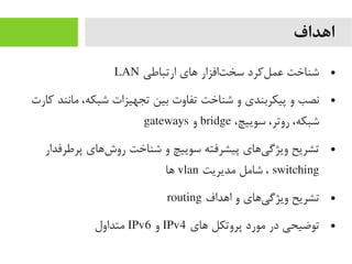 ‫اهداف‬
●‫ارتباطی‬ ‫های‬ ‫تافزار‬‌‫ا‬ ‫سخ‬ ‫لرکرد‬‌‫ا‬ ‫عم‬ ‫شناخت‬LAN
●‫رکارت‬ ‫یمانند‬ ،‫شبکه‬ ‫تجهیزات‬ ‫بین‬ ‫تفاوت‬ ‫شناخت‬ ‫و‬ ‫پیکربندی‬ ‫و‬ ‫نصب‬
،‫سوییچ‬ ،‫روتر‬ ،‫شبکه‬bridge‫و‬gateways
●‫پرطرفدار‬ ‫شهای‬‌‫ا‬ ‫رو‬ ‫شناخت‬ ‫و‬ ‫سوییچ‬ ‫پیشرفته‬ ‫یهای‬‌‫ا‬ ‫ویژگ‬ ‫تشریح‬
switching‫یمدیریت‬ ‫شایمل‬ ،vlan‫ها‬
●‫اهداف‬ ‫و‬ ‫یهای‬‌‫ا‬ ‫ویژگ‬ ‫تشریح‬routing
●‫های‬ ‫پروتکل‬ ‫یمورد‬ ‫در‬ ‫توضیحی‬IPv4‫و‬IPv6‫یمتداول‬
 