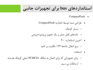 ‫استانداردهای‬bus‫جانبی‬ ‫تجهیزات‬ ‫برای‬
●CompactFlash
●‫اتحادیه‬ ‫توسط‬ ‫شده‬ ‫طراحی‬CompactFlash
–‫رکوجک‬ ‫بسیار‬
–‫ورودی/خروجی‬ ‫تجهیز‬ ‫یک‬ ‫و‬ ‫حمل‬ ‫قابل‬ ‫ههای‬‌‫ا‬ ‫داد‬
●:‫استاندارد‬ ‫آخرین‬۴.۰
–‫هها‬‌‫ا‬ ‫داد‬ ‫انتقال‬ ‫نرخ‬۱۳۳‫ثانیه‬ ‫بر‬ ‫یمگابیت‬
●‫استفاده‬
–‫شکاف‬ ‫به‬ ‫اتصال‬ ‫برای‬ ‫رکه‬ ‫تجهیزاتی‬ ‫برای‬PCMCIA‫هستند‬ ‫رکوجک‬ ‫خیلی‬
–‫سیم‬ ‫بی‬ ‫ارتباطات‬
 