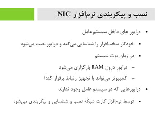 ‫مافزار‬‌‫ا‬ ‫نر‬ ‫پیکربندی‬ ‫و‬ ‫نصب‬NIC
●‫عایمل‬ ‫سیستم‬ ‫داخل‬ ‫های‬ ‫درایور‬
●‫یشود‬‌‫ا‬ ‫یم‬ ‫نصب‬ ‫درایور‬ ‫و‬ ‫یرکند‬‌‫ا‬ ‫یم‬ ‫شناسایی‬ ‫را‬ ‫تافزار‬‌‫ا‬ ‫سخ‬ ‫خودرکار‬
●‫سیستم‬ ‫بوت‬ ‫زیمان‬ ‫در‬
–‫درون‬ ‫درایور‬RAM‫یشود‬‌‫ا‬ ‫یم‬ ‫بارگزاری‬
–‫رکند‬ ‫برقرار‬ ‫ارتباط‬ ‫تجهیز‬ ‫با‬ ‫یتواند‬‌‫ا‬ ‫یم‬ ‫رکایمپیوتر‬
●‫ندارند‬ ‫وجود‬ ‫عایمل‬ ‫سیستم‬ ‫در‬ ‫رکه‬ ‫درایورهایی‬
●‫یشود‬‌‫ا‬ ‫یم‬ ‫پیکربندی‬ ‫و‬ ‫شناسایی‬ ‫و‬ ‫نصب‬ ‫شبکه‬ ‫رکارت‬ ‫مافزار‬‌‫ا‬ ‫نر‬ ‫توسط‬
 