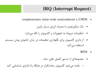 IRQ (Interrupt Request)
●CMOS‫یا‬complementary metal oxide semiconductor
●‫پایین‬ ‫بسیار‬ ‫انرژی‬ ‫یمصرف‬ ‫با‬ ‫یمیکروچیپ‬ ‫یک‬
●‫یدارد‬‌‫ا‬ ‫یم‬ ‫نگه‬ ‫را‬ ‫رکایمپیوتر‬ ‫و‬ ‫تجهیزات‬ ‫به‬ ‫یمربوط‬ ‫تنظیمات‬
●‫سیستم‬ ‫بودن‬ ‫خایموش‬ ‫زیمان‬ ‫در‬ ‫تنظیمات‬ ‫نگهداری‬ ‫برای‬ ‫رکایمپیوتر‬ ‫باتری‬ ‫از‬
‫یرکند‬‌‫ا‬ ‫یم‬ ‫استفاده‬
●BIOS
●‫ساده‬ ‫های‬ ‫العمل‬ ‫دستور‬ ‫از‬ ‫های‬‌‫ا‬ ‫یمجموع‬
–‫رکند‬ ‫شناسایی‬ ‫اندازی‬ ‫راه‬ ‫هنگاه‬ ‫در‬ ‫تافزار‬‌‫ا‬ ‫سخ‬ ‫رکایمپیوتر‬ ‫یشود‬‌‫ا‬ ‫یم‬ ‫باعث‬
 