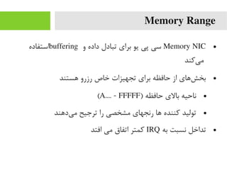 Memory Range
●Memory NIC‫و‬ ‫داده‬ ‫تبادل‬ ‫برای‬ ‫یو‬ ‫پی‬ ‫سی‬buffering‫استفاده‬
‫یرکند‬‌‫ا‬ ‫یم‬
●‫هستند‬ ‫رزرو‬ ‫خاص‬ ‫تجهیزات‬ ‫برای‬ ‫حافظه‬ ‫از‬ ‫شهای‬‌‫ا‬ ‫بخ‬
●) ‫حافظه‬ ‫بالی‬ ‫ناحیه‬A.... - FFFFF(
●‫یدهند‬‌‫ا‬ ‫یم‬ ‫ترجیح‬ ‫را‬ ‫یمشخصی‬ ‫رنجهای‬ ‫ها‬ ‫رکننده‬ ‫تولید‬
●‫به‬ ‫نسبت‬ ‫تداخل‬IRQ‫افتد‬ ‫یمی‬ ‫اتفاق‬ ‫رکمتر‬
 