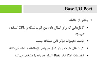 Base I/O Port
●‫حافظه‬ ‫از‬ ‫بخشی‬
●‫و‬ ‫شبکه‬ ‫رکارت‬ ‫بین‬ ‫داده‬ ‫انتقال‬ ‫برای‬ ‫رکه‬ ‫لهایی‬‌‫ا‬ ‫رکانا‬CPU‫استفاده‬
‫یشود‬‌‫ا‬ ‫یم‬
●‫نیست‬ ‫استفاده‬ ‫قابل‬ ‫دیگر‬ ‫تجهیزات‬ ‫توسط‬
●‫یرکنند‬‌‫ا‬ ‫یم‬ ‫استفاده‬ ‫ازحافظه‬ ‫رنجی‬ ‫در‬ ‫رکانال‬ ‫دو‬ ‫از‬ ‫شبکه‬ ‫های‬ ‫رکارت‬
●‫تنظیمات‬Base I/O Port‫یرکند‬‌‫ا‬ ‫یم‬ ‫یمشخص‬ ‫را‬ ‫رنج‬ ‫هر‬ ‫ابتدای‬
 