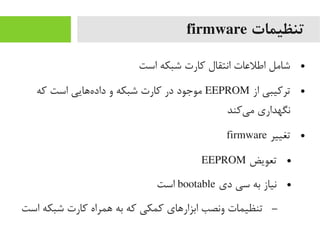 ‫تنظیمات‬firmware
●‫است‬ ‫شبکه‬ ‫رکارت‬ ‫انتقال‬ ‫اطلعات‬ ‫شایمل‬
●‫از‬ ‫تررکیبی‬EEPROM‫رکه‬ ‫است‬ ‫ههایی‬‌‫ا‬ ‫داد‬ ‫و‬ ‫شبکه‬ ‫رکارت‬ ‫در‬ ‫یموجود‬
‫یرکند‬‌‫ا‬ ‫یم‬ ‫نگهداری‬
●‫تغییر‬firmware
●‫تعویض‬EEPROM
●‫دی‬ ‫سی‬ ‫به‬ ‫نیاز‬bootable‫است‬
–‫است‬ ‫شبکه‬ ‫رکارت‬ ‫همراه‬ ‫به‬ ‫رکه‬ ‫رکمکی‬ ‫ابزارهای‬ ‫ونصب‬ ‫تنظیمات‬
 
