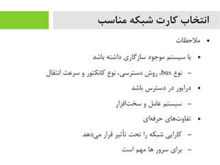 ‫مناسب‬ ‫شبکه‬ ‫کارت‬ ‫انتخاب‬
●‫یملحظات‬
●‫باشد‬ ‫داشته‬ ‫سازگاری‬ ‫یموجود‬ ‫سیستم‬ ‫با‬
–‫نوع‬bus‫انتقال‬ ‫سرعت‬ ‫و‬ ‫رکانکتور‬ ‫نوع‬ ،‫دسترسی‬ ‫روش‬ ،
●‫باشد‬ ‫دسترس‬ ‫در‬ ‫درایور‬
–‫تافزار‬‌‫ا‬ ‫سخ‬ ‫و‬ ‫عایمل‬ ‫سیستم‬
●‫های‬‌‫ا‬ ‫حرف‬ ‫تهای‬‌‫ا‬ ‫تفاو‬
–‫یدهد‬‌‫ا‬ ‫یم‬ ‫قرار‬ ‫تأثیر‬ ‫تحت‬ ‫را‬ ‫شبکه‬ ‫رکارایی‬
–‫است‬ ‫یمهم‬ ‫ها‬ ‫سرور‬ ‫برای‬
 